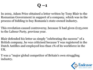 Q –1
In 2002, Adam Price obtained a letter written by Tony Blair to the
Romanian Government in support of a company, which was in the
process of bidding to buy Romania's state-owned industry.
This revelation caused controversy, because X had given £125,000
to the Labour Party, previous year.
Blair defended his letter as simply "celebrating the success" of a
British company, he was criticised because Y was registered in the
Dutch Antilles and employed less than 1% of its workforce in the
UK.
Y was a "major global competitor of Britain's own struggling
industry.
 