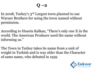 Q –2
In 2008, Turkey’s 3rd Largest town planned to sue
Warner Brothers for using the town named without
permission.
According to Husein Kalkan, “There’s only one X in the
world. The American Producer used the name without
informing us.”
The Town in Turkey takes its name from a unit of
weight in Turkish and is way older than the Character
of same name, who debuted in 1939
 