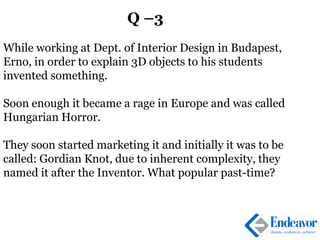 Q –3
While working at Dept. of Interior Design in Budapest,
Erno, in order to explain 3D objects to his students
invented something.
Soon enough it became a rage in Europe and was called
Hungarian Horror.
They soon started marketing it and initially it was to be
called: Gordian Knot, due to inherent complexity, they
named it after the Inventor. What popular past-time?
 
