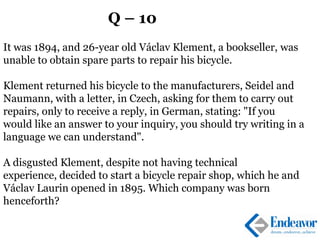 Q – 10
It was 1894, and 26-year old Václav Klement, a bookseller, was
unable to obtain spare parts to repair his bicycle.
Klement returned his bicycle to the manufacturers, Seidel and
Naumann, with a letter, in Czech, asking for them to carry out
repairs, only to receive a reply, in German, stating: "If you
would like an answer to your inquiry, you should try writing in a
language we can understand".
A disgusted Klement, despite not having technical
experience, decided to start a bicycle repair shop, which he and
Václav Laurin opened in 1895. Which company was born
henceforth?
 