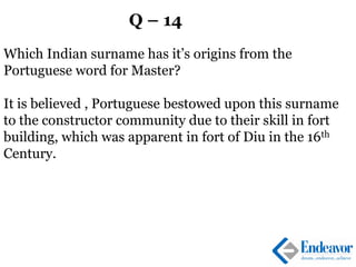 Q – 14
Which Indian surname has it’s origins from the
Portuguese word for Master?
It is believed , Portuguese bestowed upon this surname
to the constructor community due to their skill in fort
building, which was apparent in fort of Diu in the 16th
Century.
 