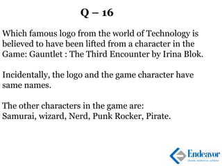 Q – 16
Which famous logo from the world of Technology is
believed to have been lifted from a character in the
Game: Gauntlet : The Third Encounter by Irina Blok.
Incidentally, the logo and the game character have
same names.
The other characters in the game are:
Samurai, wizard, Nerd, Punk Rocker, Pirate.
 