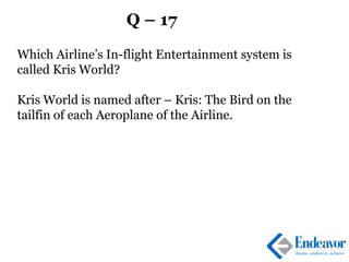 Q – 17
Which Airline’s In-flight Entertainment system is
called Kris World?
Kris World is named after – Kris: The Bird on the
tailfin of each Aeroplane of the Airline.
 