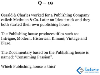 Q – 19
Gerald & Charles worked for a Publishing Company
called: Methuen & Co. Later an Idea struck and they
both started their own publishing house.
The Publishing house produces titles such as:
Intrigue, Modern, Historical, Kimani, Vintage and
Blaze.
The Documentary based on the Publishing house is
named: “Consuming Passion”.
Which Publishing house is this?
 