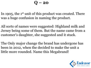 Q – 20
In 1905, the 1st unit of this product was created. There
was a huge confusion in naming the product.
All sorts of names were suggested: Highland milk and
Jersey being some of them. But the name came from a
customer’s daughter, she suggested and it stuck.
The Only major change the brand has undergone has
been in 2012, when the decided to make the unit a
little more rounded. Name this Megabrand!
 