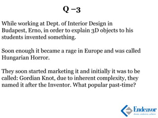 Q –3
While working at Dept. of Interior Design in
Budapest, Erno, in order to explain 3D objects to his
students invented something.
Soon enough it became a rage in Europe and was called
Hungarian Horror.
They soon started marketing it and initially it was to be
called: Gordian Knot, due to inherent complexity, they
named it after the Inventor. What popular past-time?
 