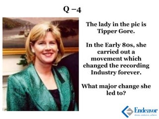 Q –4
The lady in the pic is
Tipper Gore.
In the Early 80s, she
carried out a
movement which
changed the recording
Industry forever.
What major change she
led to?
 