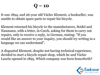 Q – 10
It was 1894, and 26-year old Václav Klement, a bookseller, was
unable to obtain spare parts to repair his bicycle.
Klement returned his bicycle to the manufacturers, Seidel and
Naumann, with a letter, in Czech, asking for them to carry out
repairs, only to receive a reply, in German, stating: "If you
would like an answer to your inquiry, you should try writing in a
language we can understand".
A disgusted Klement, despite not having technical experience,
decided to start a bicycle repair shop, which he and Václav
Laurin opened in 1895. Which company was born henceforth?
 