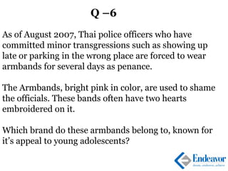 Q –6
As of August 2007, Thai police officers who have
committed minor transgressions such as showing up
late or parking in the wrong place are forced to wear
armbands for several days as penance.
The Armbands, bright pink in color, are used to shame
the officials. These bands often have two hearts
embroidered on it.
Which brand do these armbands belong to, known for
it’s appeal to young adolescents?
 