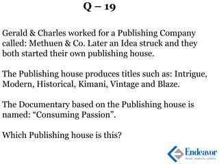 Q – 19
Gerald & Charles worked for a Publishing Company
called: Methuen & Co. Later an Idea struck and they
both started their own publishing house.
The Publishing house produces titles such as: Intrigue,
Modern, Historical, Kimani, Vintage and Blaze.
The Documentary based on the Publishing house is
named: “Consuming Passion”.
Which Publishing house is this?
 