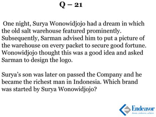 Q – 21
One night, Surya Wonowidjojo had a dream in which
the old salt warehouse featured prominently.
Subsequently, Sarman advised him to put a picture of
the warehouse on every packet to secure good fortune.
Wonowidjojo thought this was a good idea and asked
Sarman to design the logo.
Surya’s son was later on passed the Company and he
became the richest man in Indonesia. Which brand
was started by Surya Wonowidjojo?
 