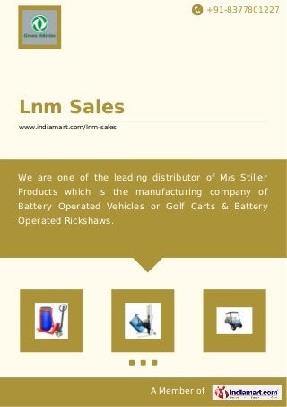 +91-8377801227
A Member of
Lnm Sales
www.indiamart.com/lnm-sales
We are one of the leading distributor of M/s Stiller
Products which is the manufacturing company of
Battery Operated Vehicles or Golf Carts & Battery
Operated Rickshaws.
 