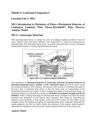 Module 5: Laminated Composites-I
Learning Unit 1: M5.1
M5.1 Introduction to Mechanics of Plates (/Mechanical Behavior of
Laminates/ Laminate Plate Theory/Kirchhoff’s Plate Theory):
Analytic Model
M5.1.1 Anisotropic Materials:
With laminated plate theory we bridge the scale of modeling mechanical behavior from the
micro "lamina" scale to the macro "laminate" scale. Figure M5.1.1.1 shows the construction of a
laminated plate with individual lamina layers. In practice laminated plates consist of hundreds
stacked lamina but here we study simple laminated structures.
Figure M5.1.1.1 Lamina-Laminate Definitions
The introduction to Mechanical Behavior of Anisotropic Materials, mechanical behavior of
individual anisotropic layers, "lamina", of the "laminated" plate can now be used to model
the mechanical behavior of the laminate. The purpose of this section is to introduce the reader to
the basic ideas of laminated plate theory so that the reader gains an understanding of the
relationship between the two scales. To gain a working knowledge of laminated plate theory, we
encourage students to go through this section and Mechanics pf composite strength and life (in
Module7). With a working knowledge of laminate plate theory, designers can Taylor the elastic
properties and orientation of each lamina, hence optimizes their design by controlling the
properties and orientations of each lamina. At the end of this section we will outline several
examples on how the mechanical response of a laminated plate can be controlled ("designed") by
lamina properties, but first we briefly outline the derivation of the analytic model needed to
understand how properties at the microscale control mechanical behavior at the macro-scale.
Analytic Model:
 