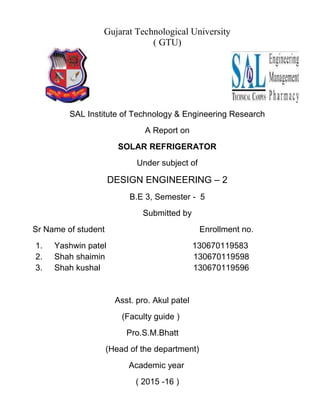 Gujarat Technological University
( GTU)
SAL Institute of Technology & Engineering Research
A Report on
SOLAR REFRIGERATOR
Under subject of
DESIGN ENGINEERING – 2
B.E 3, Semester - 5
Submitted by
Sr Name of student Enrollment no.
1. Yashwin patel 130670119583
2. Shah shaimin 130670119598
3. Shah kushal 130670119596
Asst. pro. Akul patel
(Faculty guide )
Pro.S.M.Bhatt
(Head of the department)
Academic year
( 2015 -16 )
 