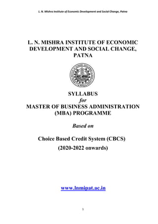 L. N. Mishra Institute of Economic Development and Social Change, Patna
1
L. N. MISHRA INSTITUTE OF ECONOMIC
DEVELOPMENT AND SOCIAL CHANGE,
PATNA
SYLLABUS
for
MASTER OF BUSINESS ADMINISTRATION
(MBA) PROGRAMME
Based on
Choice Based Credit System (CBCS)
(2020-2022 onwards)
www.lnmipat.ac.in
 