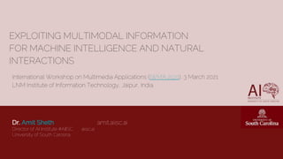 EXPLOITING MULTIMODAL INFORMATION
FOR MACHINE INTELLIGENCE AND NATURAL
INTERACTIONS
Dr. Amit Sheth amit.aiisc.ai
Director of AI Institute #AIISC aiisc.ai
University of South Carolina
International Workshop on Multimedia Applications (IWMA 2021), 3 March 2021
LNM Institute of Information Technology, Jaipur, India.
 