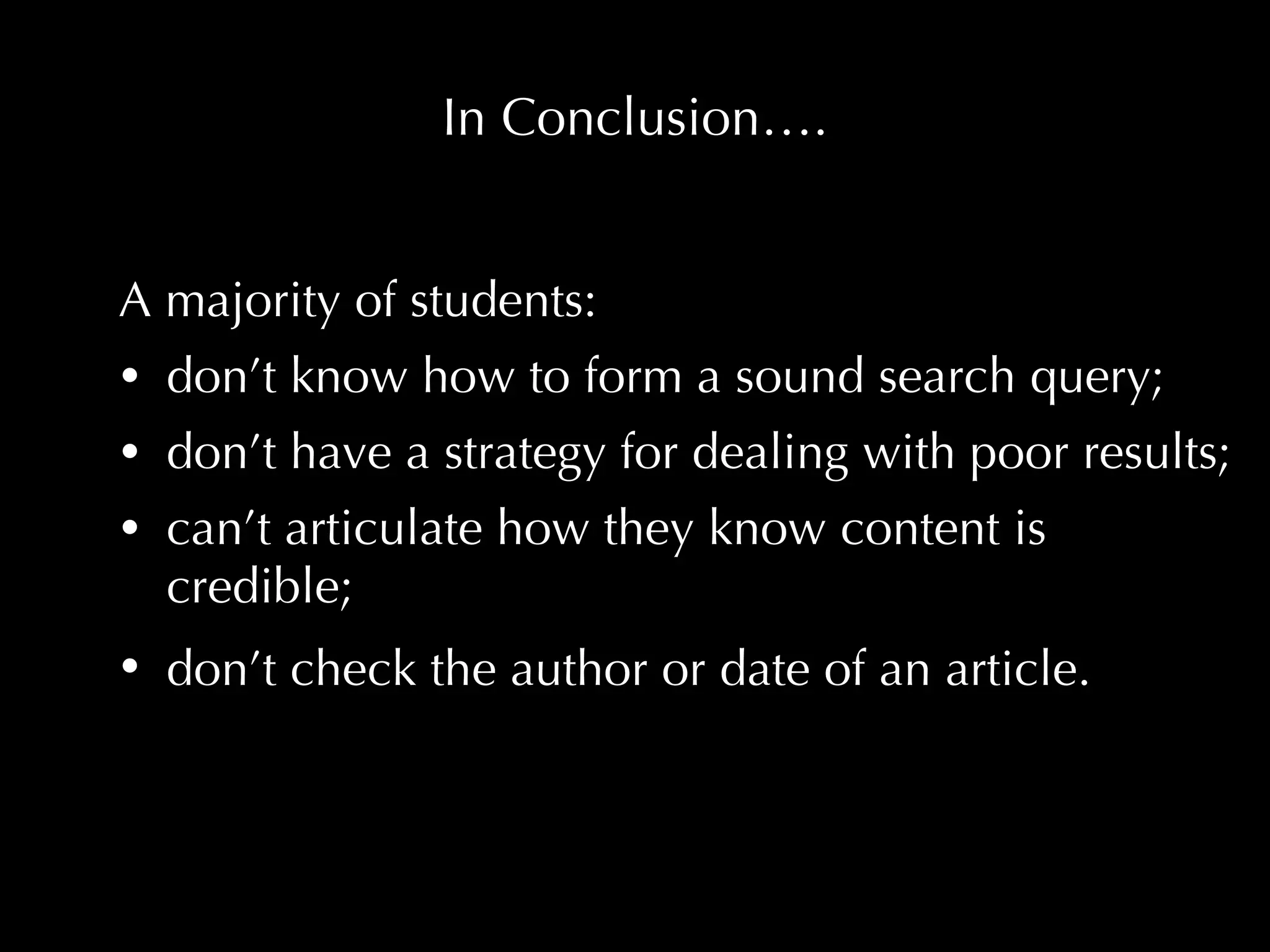 In Conclusion…. A majority of students: don’t know how to form a sound search query;  don’t have a strategy for dealing with poor results;  can’t articulate how they know content is credible; don’t check the author or date of an article.   