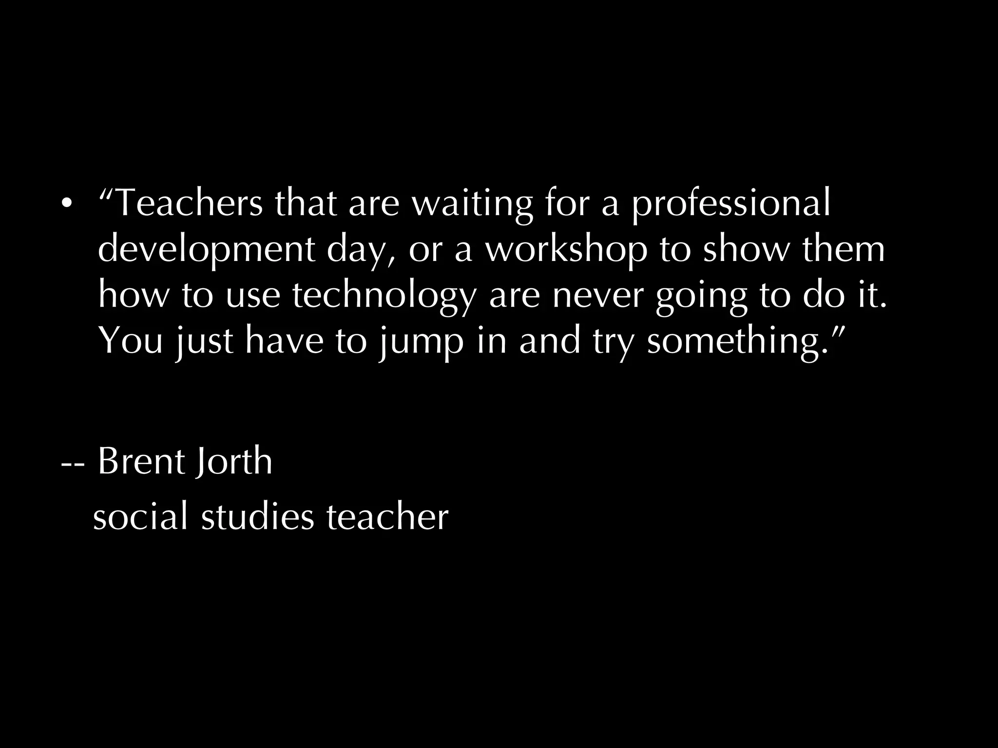 “ Teachers that are waiting for a professional development day, or a workshop to show them how to use technology are never going to do it.  You just have to jump in and try something.”     -- Brent Jorth social studies teacher Brent Jorth,  