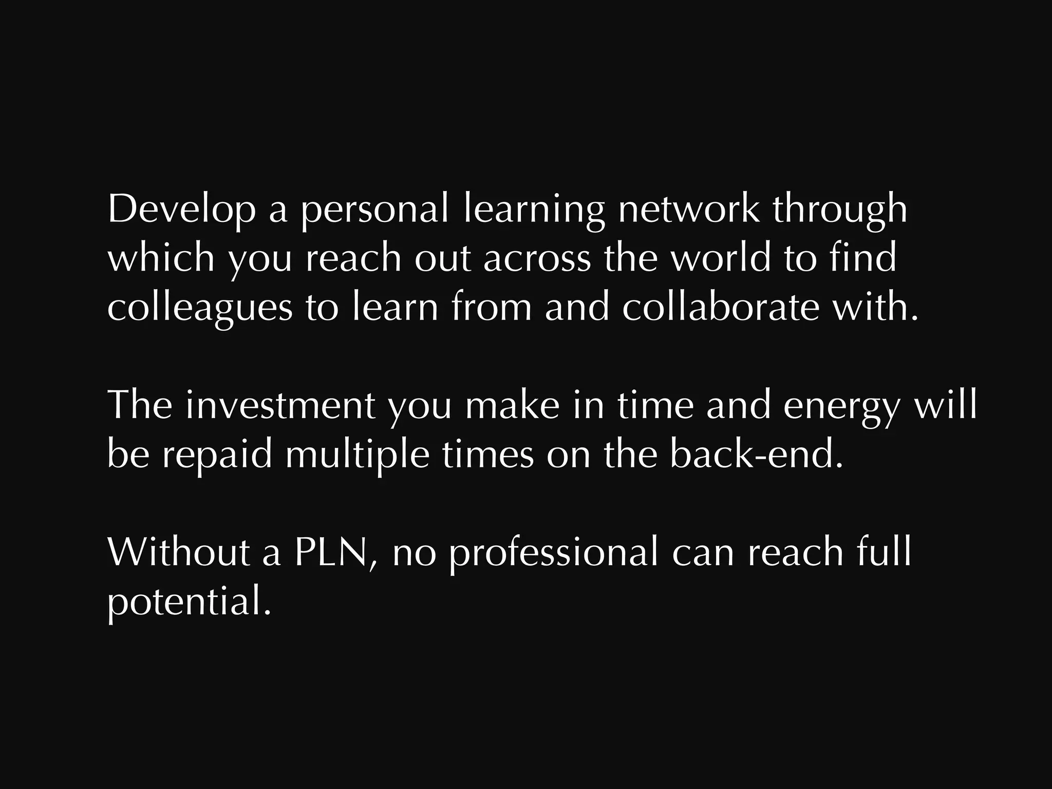 Develop a personal learning network through which you reach out across the world to find colleagues to learn from and collaborate with.  The investment you make in time and energy will be repaid multiple times on the back-end. Without a PLN, no professional can reach full potential. 
