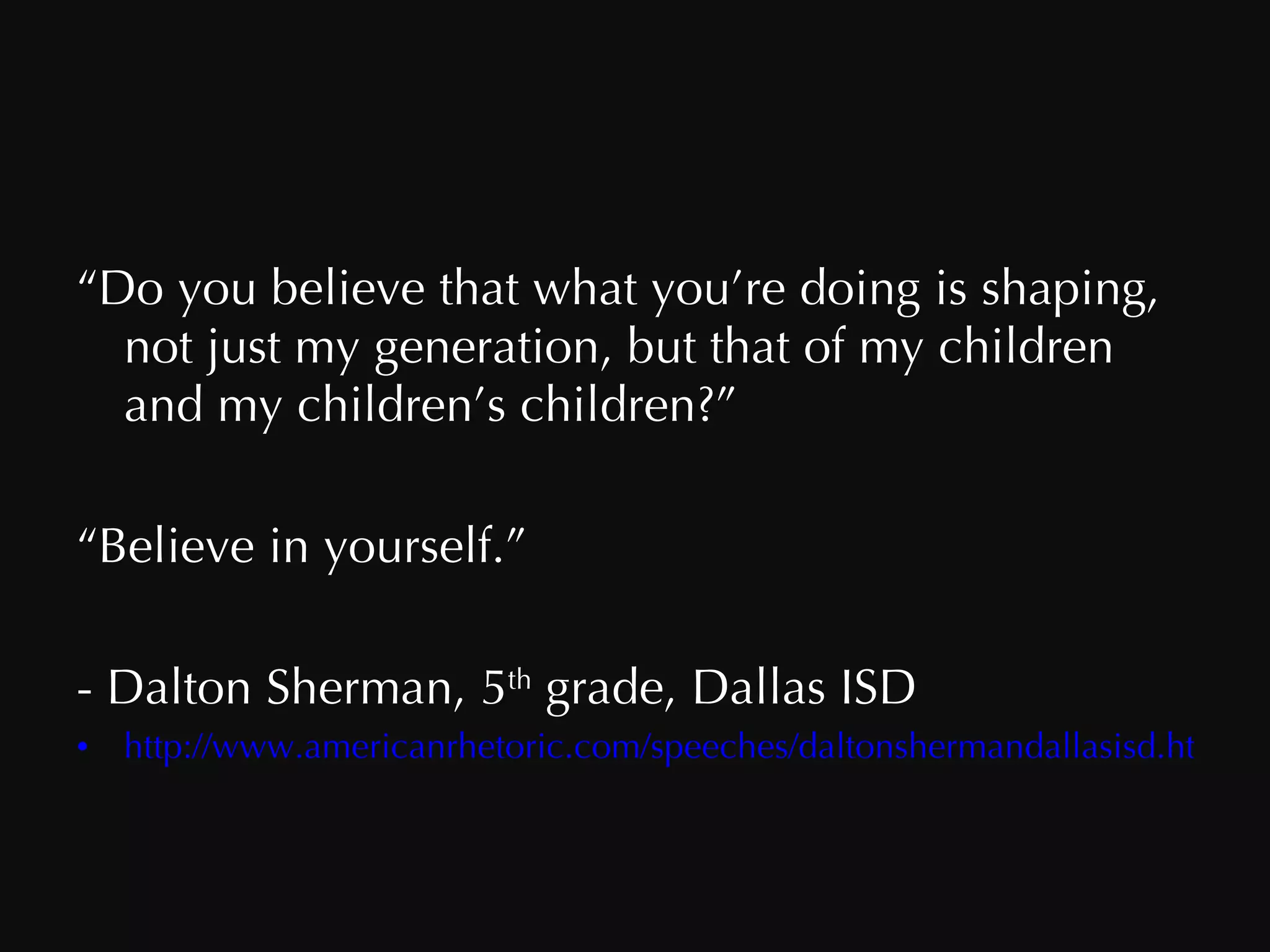 “ Do you believe that what you’re doing is shaping, not just my generation, but that of my children and my children’s children?” “ Believe in yourself.” - Dalton Sherman, 5 th  grade, Dallas ISD http://www.americanrhetoric.com/speeches/daltonshermandallasisd.htm 