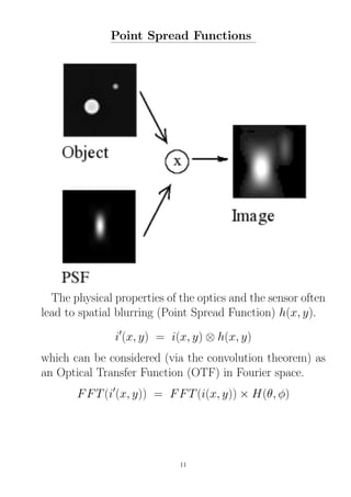 Point Spread Functions
The physical properties of the optics and the sensor often
lead to spatial blurring (Point Spread Function) h(x, y).
i′
(x, y) = i(x, y) ⊗ h(x, y)
which can be considered (via the convolution theorem) as
an Optical Transfer Function (OTF) in Fourier space.
FFT(i′
(x, y)) = FFT(i(x, y)) × H(θ, φ)
11
 