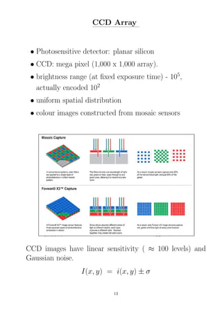 CCD Array
• Photosensitive detector: planar silicon
• CCD: mega pixel (1,000 x 1,000 array).
• brightness range (at ﬁxed exposure time) - 105
,
actually encoded 102
• uniform spatial distribution
• colour images constructed from mosaic sensors
CCD images have linear sensitivity ( ≈ 100 levels) and
Gaussian noise.
I(x, y) = i(x, y) ± σ
13
 