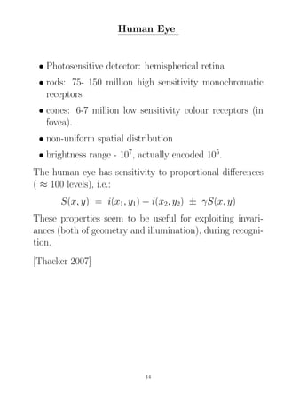 Human Eye
• Photosensitive detector: hemispherical retina
• rods: 75- 150 million high sensitivity monochromatic
receptors
• cones: 6-7 million low sensitivity colour receptors (in
fovea).
• non-uniform spatial distribution
• brightness range - 107
, actually encoded 105
.
The human eye has sensitivity to proportional diﬀerences
( ≈ 100 levels), i.e.:
S(x, y) = i(x1, y1) − i(x2, y2) ± γS(x, y)
These properties seem to be useful for exploiting invari-
ances (both of geometry and illumination), during recogni-
tion.
[Thacker 2007]
14
 