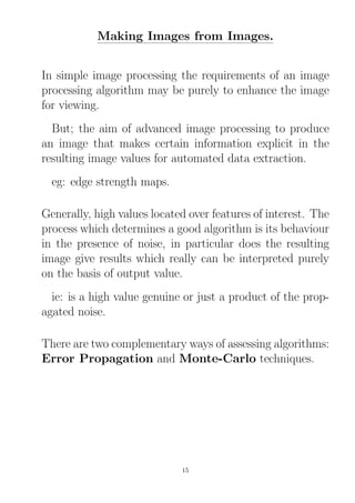 Making Images from Images.
In simple image processing the requirements of an image
processing algorithm may be purely to enhance the image
for viewing.
But; the aim of advanced image processing to produce
an image that makes certain information explicit in the
resulting image values for automated data extraction.
eg: edge strength maps.
Generally, high values located over features of interest. The
process which determines a good algorithm is its behaviour
in the presence of noise, in particular does the resulting
image give results which really can be interpreted purely
on the basis of output value.
ie: is a high value genuine or just a product of the prop-
agated noise.
There are two complementary ways of assessing algorithms:
Error Propagation and Monte-Carlo techniques.
15
 