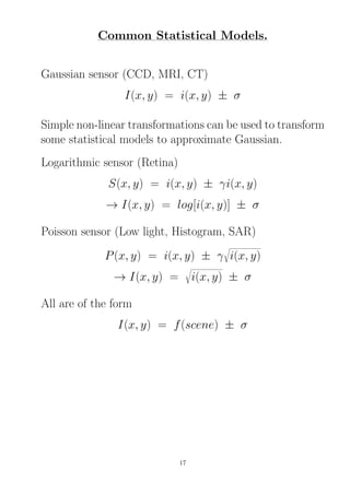 Common Statistical Models.
Gaussian sensor (CCD, MRI, CT)
I(x, y) = i(x, y) ± σ
Simple non-linear transformations can be used to transform
some statistical models to approximate Gaussian.
Logarithmic sensor (Retina)
S(x, y) = i(x, y) ± γi(x, y)
→ I(x, y) = log[i(x, y)] ± σ
Poisson sensor (Low light, Histogram, SAR)
P(x, y) = i(x, y) ± γ i(x, y)
→ I(x, y) = i(x, y) ± σ
All are of the form
I(x, y) = f(scene) ± σ
17
 