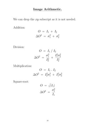 Image Arithmetic.
We can drop the xy subscript as it is not needed.
Addition:
O = I1 + I2
∆O2
= σ2
1 + σ2
2
Division:
O = I1 / I2
∆O2
=
σ2
1
I2
2
+
I2
1σ2
2
I4
2
Multiplication:
O = I1 . I2
∆O2
= I2
2σ2
1 + I2
1σ2
2
Square-root:
O = (I1)
∆O2
=
σ2
1
I1
19
 