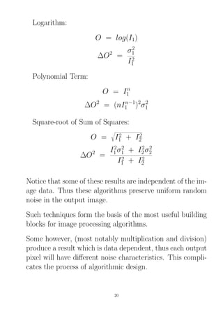 Logarithm:
O = log(I1)
∆O2
=
σ2
1
I2
1
Polynomial Term:
O = In
1
∆O2
= (nIn−1
1 )2
σ2
1
Square-root of Sum of Squares:
O = I2
1 + I2
2
∆O2
=
I2
1σ2
1 + I2
2σ2
2
I2
1 + I2
2
Notice that some of these results are independent of the im-
age data. Thus these algorithms preserve uniform random
noise in the output image.
Such techniques form the basis of the most useful building
blocks for image processing algorithms.
Some however, (most notably multiplication and division)
produce a result which is data dependent, thus each output
pixel will have diﬀerent noise characteristics. This compli-
cates the process of algorithmic design.
20
 