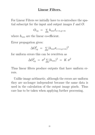 Linear Filters.
For Linear Filters we initially have to re-introduce the spa-
tial subscript for the input and output images I and O.
Oxy =
nm
hnmIx+n,y+m
where hnm are the linear co-eﬃcient.
Error propagation gives:
∆O2
xy =
nm
(hnmσx+n,y+m)2
for uniform errors this can be rewritten as
∆O2
xy = σ2
nm
(hnm)2
= K σ2
Thus linear ﬁlters produce outputs that have uniform er-
rors.
Unlike image arithmetic, although the errors are uniform
they are no-longer independent because the same data is
used in the calculation of the output image pixels. Thus
care has to be taken when applying further processing.
21
 
