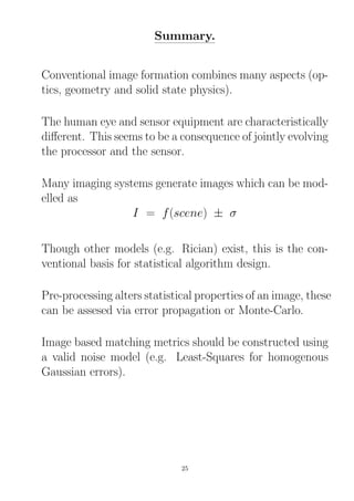 Summary.
Conventional image formation combines many aspects (op-
tics, geometry and solid state physics).
The human eye and sensor equipment are characteristically
diﬀerent. This seems to be a consequence of jointly evolving
the processor and the sensor.
Many imaging systems generate images which can be mod-
elled as
I = f(scene) ± σ
Though other models (e.g. Rician) exist, this is the con-
ventional basis for statistical algorithm design.
Pre-processing alters statistical properties of an image, these
can be assesed via error propagation or Monte-Carlo.
Image based matching metrics should be constructed using
a valid noise model (e.g. Least-Squares for homogenous
Gaussian errors).
25
 
