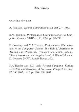 References.
www.tina-vision.net
A. Pentland, Neural Computation: 1,2, 208-217, 1989.
R.M. Haralick, Performance Characterisation in Com-
puter Vision, CVGIP-IE, 60, 1994, pp.245-249.
P. Courtney and N.A.Thacker, Performance Character-
isation in Computer Vision: The Role of Statistics in
Testing and Design, ch. “Imaging and Vision Systems:
Theory Assessment and Applications”, J. Blanc-Talon and
D. Popescu, NOVA Science Books, 2001.
N.A.Thacker and E.C. Leek, Retinal Sampling, Feature
Detection and Saccades; A Statistical Perspective. proc.
BMVC 2007, vol 2, pp 990-1000, 2007.
.
26
 