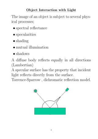 Object Interaction with Light
The image of an object is subject to several phys-
ical processes;
• spectral reﬂectance
• specularities
• shading
• mutual illumination
• shadows
A diﬀuse body reﬂects equally in all directions
(Lambertian)
A specular surface has the property that incident
light reﬂects directly from the surface.
Torrence-Sparrow , dichromatic reﬂection model.
3
 