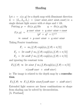 Shading
Let z = z(x, y) be a depth map with illuminant direction
L = (Lx, Ly, Lz) = (cosτ sinσ, sinτ sinσ, cosσ) ie: a
single distant light source with σ slope and τ tilt.
Putting; p = ∂z(x, y)/∂x q = ∂z(x, y)/∂y
I(x, y) =
p cosτ sinσ + q sinτ sinσ + cosσ
(p2 + q2 + 1)1/2
≈ const + p cosτ sinσ + q sinτ sinσ
Taking Fourier transforms;
Fz = mz(f, θ) exp[i(φz(f, θ) + π/2)]
Fp = 2π cosθ f mz(f, θ) exp[i(φz(f, θ) + π/2)]
Fq = 2π sinθ f mz(f, θ) exp[i(φz(f, θ) + π/2)]
and ignoring the constant term
FI(f, θ) ≈ 2π sinσ f mz(f, θ)exp[i(φz(f, θ) + π/2)]
×(cosθ cosτ + sinθ sinτ)
ie: The image is related to the depth map by a convolu-
tion.
FI(f, θ) ≈ Fz(f, θ)2π sinσf(cosθ cosτ + sinθ sinτ)
Extended light sources are linear combinations so shape
from shading can be solved by deconvolution.
[A. Pentland]
4
 