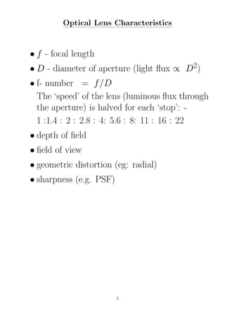 Optical Lens Characteristics
• f - focal length
• D - diameter of aperture (light ﬂux ∝ D2)
• f- number = f/D
The ‘speed’ of the lens (luminous ﬂux through
the aperture) is halved for each ‘stop’: -
1 :1.4 : 2 : 2.8 : 4: 5.6 : 8: 11 : 16 : 22
• depth of ﬁeld
• ﬁeld of view
• geometric distortion (eg: radial)
• sharpness (e.g. PSF)
5
 