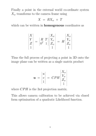 Finally a point in the external world co-ordinate system
Xw transforms to the camera frame using
X = RXw + T
which can be written in homogenous coordinates as
X
Y
Z
1
=
R T
0T
1
Xw
Yw
Zw
1
= H
Xw
Yw
Zw
1
Thus the full process of projecting a point in 3D onto the
image plane can be written as a single matrix product
u =
u
v
1
= CPH
Xw
Yw
Zw
1
where CPH is the 3x4 projection matrix.
This allows camera calibration to be achieved via closed
form optimisation of a quadratic Likelihood function.
9
 
