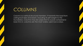 COLUMNSCOLUMNS
Column is a vertical structural member. It transmits the load fromColumn is a vertical structural member. It transmits the load from
ceiling/roof slab and beam, including its self-weight to theceiling/roof slab and beam, including its self-weight to the
foundation. Columns may be subjected to a pure compressivefoundation. Columns may be subjected to a pure compressive
load. R.C.C. columns are the most widely used now-a-days.load. R.C.C. columns are the most widely used now-a-days.
 