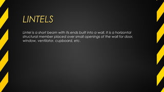 LINTELSLINTELS
Lintel is a short beam with its ends built into a wall. It is a horizontal
structural member placed over small openings of the wall for door,
window, ventilator, cupboard, etc.
 