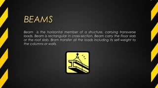 BEAMSBEAMS
Beam is the horizontal member of a structure, carrying transverseBeam is the horizontal member of a structure, carrying transverse
loads. Beam is rectangular in cross-section. Beam carry the Floor slabloads. Beam is rectangular in cross-section. Beam carry the Floor slab
or the roof slab. Bram transfer all the loads including its self-weight toor the roof slab. Bram transfer all the loads including its self-weight to
the columns or walls.the columns or walls.
 
