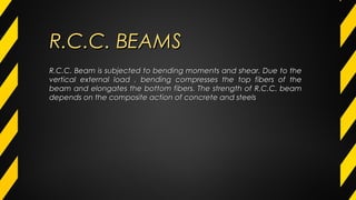 R.C.C. Beam is subjected to bending moments and shear. Due to theR.C.C. Beam is subjected to bending moments and shear. Due to the
vertical external load , bending compresses the top fibers of thevertical external load , bending compresses the top fibers of the
beam and elongates the bottom fibers. The strength of R.C.C. beambeam and elongates the bottom fibers. The strength of R.C.C. beam
depends on the composite action of concrete and steelsdepends on the composite action of concrete and steels
R.C.C. BEAMSR.C.C. BEAMS
 