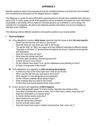 APPENDIX 2 
Specific questions need to be answered during the complaint process to provide the most complete 
and comprehensive description of the alleged abuse or neglect. 
The following is a guide for what information reporting persons should have available when placing a 
call to CPS. In many cases not all of the questions can be answered, but gather as much information 
as possible; it will enable CPS to make an informed decision as to whether or not to assign the 
complaint for investigation. Be alert to the following specific information, but do not complete an 
interview of the child(ren). 
The following outlines different situations and specific questions you may be asked: 
I. Physical Neglect 
A. If the allegations involve a dirty house, describe how the house is dirty. Be very specific. 
• When was the last time you were in the house? 
• Describe what you see when you walk in the house. 
• The words “dirty” or “filthy” are vague and have different meanings to different people. 
“Garbage on the floor” or “animal feces throughout the house” would be more specific 
and descriptive. 
• Does the home have an odor? 
• What does the kitchen look like? 
• Are there open containers of food lying around? 
• Is there furniture in the home? 
• Do the children have beds? If so, do the mattresses have bedding on them? 
• Is there running water in the home? 
B. If the allegations are regarding a child not being fed properly: 
• Is there any food in the home right now? How do you know? 
• When was the last time you saw food in the home? 
• What exactly is in the refrigerator and cupboards? 
• Do the children complain about being hungry? 
• Does anybody else buy food for the home? 
• Is there less food during specific times of the month? 
C. If your concerns are regarding a child’s hygiene: 
• Is the child generally clean? If he/she is dirty, describe how he/she is dirty. 
• How often is he/she dirty--twice a week, four or five times a week, every day, etc.? 
• Does the child bathe on a regular basis? 
• Is his/her clothes and/or body dirty? 
• Does he/she have an odor? 
• Does the family have animals? 
• Are the animals indoor pets? 
• Does the home have bugs or rodents (cockroaches, flies, mice, etc.)? 
14 
 