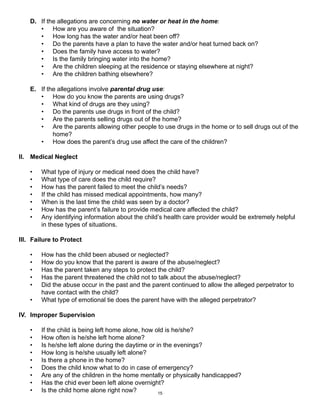 D. If the allegations are concerning no water or heat in the home: 
• How are you aware of the situation? 
• How long has the water and/or heat been off? 
• Do the parents have a plan to have the water and/or heat turned back on? 
• Does the family have access to water? 
• Is the family bringing water into the home? 
• Are the children sleeping at the residence or staying elsewhere at night? 
• Are the children bathing elsewhere? 
E. If the allegations involve parental drug use: 
• How do you know the parents are using drugs? 
• What kind of drugs are they using? 
• Do the parents use drugs in front of the child? 
• Are the parents selling drugs out of the home? 
• Are the parents allowing other people to use drugs in the home or to sell drugs out of the 
15 
home? 
• How does the parent’s drug use affect the care of the children? 
II. Medical Neglect 
• What type of injury or medical need does the child have? 
• What type of care does the child require? 
• How has the parent failed to meet the child’s needs? 
• If the child has missed medical appointments, how many? 
• When is the last time the child was seen by a doctor? 
• How has the parent’s failure to provide medical care affected the child? 
• Any identifying information about the child’s health care provider would be extremely helpful 
in these types of situations. 
III. Failure to Protect 
• How has the child been abused or neglected? 
• How do you know that the parent is aware of the abuse/neglect? 
• Has the parent taken any steps to protect the child? 
• Has the parent threatened the child not to talk about the abuse/neglect? 
• Did the abuse occur in the past and the parent continued to allow the alleged perpetrator to 
have contact with the child? 
• What type of emotional tie does the parent have with the alleged perpetrator? 
IV. Improper Supervision 
• If the child is being left home alone, how old is he/she? 
• How often is he/she left home alone? 
• Is he/she left alone during the daytime or in the evenings? 
• How long is he/she usually left alone? 
• Is there a phone in the home? 
• Does the child know what to do in case of emergency? 
• Are any of the children in the home mentally or physically handicapped? 
• Has the chid ever been left alone overnight? 
• Is the child home alone right now? 
 