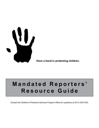 Have a hand in protecting children. 
M a n d a t e d R e p o r t e r s ’ 
Resource Guide 
Contact the Children’s Protective Services Program Office for questions at (517) 335-3704. 
 