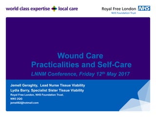 Wound Care
Practicalities and Self-Care
LNNM Conference, Friday 12th May 2017
Jemell Geraghty, Lead Nurse Tissue Viability
Lydia Barry, Specialist Sister Tissue Viability
Royal Free London, NHS Foundation Trust.
NW3 2QG
jemell82@hotmail.com
 