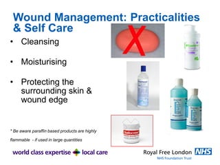 Wound Management: Practicalities
& Self Care
• Cleansing
• Moisturising
• Protecting the
surrounding skin &
wound edge
* Be aware paraffin based products are highly
flammable - if used in large quantities
 