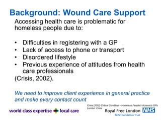 Background: Wound Care Support
Accessing health care is problematic for
homeless people due to:
• Difficulties in registering with a GP
• Lack of access to phone or transport
• Disordered lifestyle
• Previous experience of attitudes from health
care professionals
(Crisis, 2002).
We need to improve client experience in general practice
and make every contact count
Crisis (2002) Critical Condition – Homeless People’s Access to GPs.
London: Crisis
 
