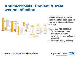 Antimicrobials: Prevent & treat
wound infection
MEDIHONEY® is a natural
product and has been used on
wounds in adults and children
of all age
Do not use MEDIHONEY®:
• On third degree burns
• If you have a known
sensitivity to honey, algae or
seaweed.
• To control heavy bleeding
 
