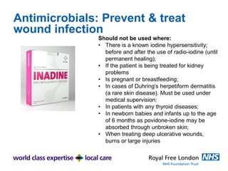 Antimicrobials: Prevent & treat
wound infection
Should not be used where:
• There is a known iodine hypersensitivity;
before and after the use of radio-iodine (until
permanent healing);
• If the patient is being treated for kidney
problems
• Is pregnant or breastfeeding;
• In cases of Duhring's herpetiform dermatitis
(a rare skin disease). Must be used under
medical supervision:
• In patients with any thyroid diseases;
• In newborn babies and infants up to the age
of 6 months as povidone-iodine may be
absorbed through unbroken skin;
• When treating deep ulcerative wounds,
burns or large injuries
 